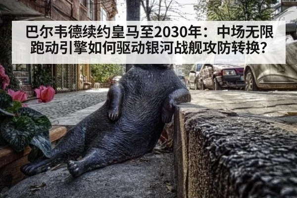 巴尔韦德续约皇马至2030年：中场无限跑动引擎如何驱动银河战舰攻防转换？