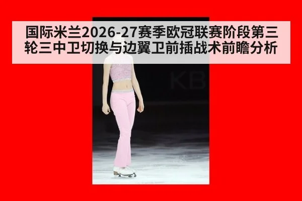 国际米兰2026-27赛季欧冠联赛阶段第三轮三中卫切换与边翼卫前插战术前瞻分析
